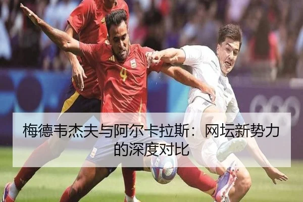 梅德韦杰夫与阿尔卡拉斯：网坛新势力的深度对比